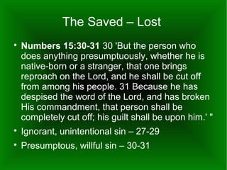 The Saved – Lost


Numbers 15:30-31 30 'But the person who
does anything presumptuously, whether he is
native-born or a stranger, that one brings
reproach on the Lord, and he shall be cut off
from among his people. 31 Because he has
despised the word of the Lord, and has broken
His commandment, that person shall be
completely cut off; his guilt shall be upon him.' "



Ignorant, unintentional sin – 27-29



Presumptous, willful sin – 30-31

 
