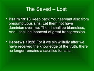 The Saved – Lost




Psalm 19:13 Keep back Your servant also from
presumptuous sins; Let them not have
dominion over me. Then I shall be blameless,
And I shall be innocent of great transgression.
Hebrews 10:26 For if we sin willfully after we
have received the knowledge of the truth, there
no longer remains a sacrifice for sins,

 