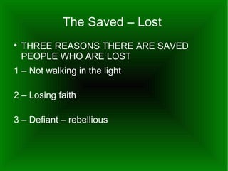 The Saved – Lost


THREE REASONS THERE ARE SAVED
PEOPLE WHO ARE LOST

1 – Not walking in the light
2 – Losing faith
3 – Defiant – rebellious

 