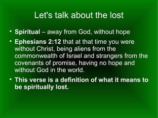 Let's talk about the lost





Spiritual – away from God, without hope
Ephesians 2:12 that at that time you were
without Christ, being aliens from the
commonwealth of Israel and strangers from the
covenants of promise, having no hope and
without God in the world.
This verse is a definition of what it means to
be spiritually lost.

 