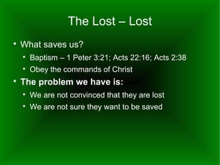 The Lost – Lost


What saves us?





Baptism – 1 Peter 3:21; Acts 22:16; Acts 2:38
Obey the commands of Christ

The problem we have is:


We are not convinced that they are lost



We are not sure they want to be saved

 