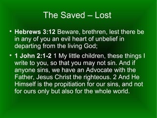 The Saved – Lost




Hebrews 3:12 Beware, brethren, lest there be
in any of you an evil heart of unbelief in
departing from the living God;
1 John 2:1-2 1 My little children, these things I
write to you, so that you may not sin. And if
anyone sins, we have an Advocate with the
Father, Jesus Christ the righteous. 2 And He
Himself is the propitiation for our sins, and not
for ours only but also for the whole world.

 