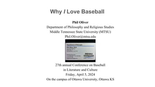 Why I Love Baseball
Phil Oliver
Department of Philosophy and Religious Studies
Middle Tennessee State University (MTSU)
Phil.Oliver@mtsu.edu
27th annual Conference on Baseball
in Literature and Culture
Friday, April 5, 2024
On the campus of Ottawa University, Ottawa KS
 