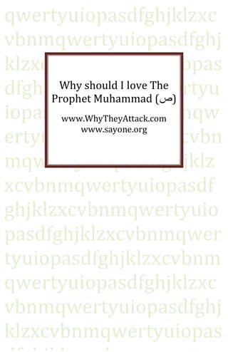 qwertyuiopasdfghjklzxc
vbnmqwertyuiopasdfghj
klzxcvbnmqwertyuiopas
dfghjklzxcvbnmqwertyu
      Why should I love The
     Prophet Muhammad (‫)ص‬
iopasdfghjklzxcvbnmqw
       www.WhyTheyAttack.com

ertyuiopasdfghjklzxcvbn
          www.sayone.org


mqwertyuiopasdfghjklz
xcvbnmqwertyuiopasdf
ghjklzxcvbnmqwertyuio
pasdfghjklzxcvbnmqwer
tyuiopasdfghjklzxcvbnm
qwertyuiopasdfghjklzxc
vbnmqwertyuiopasdfghj
klzxcvbnmqwertyuiopas
 