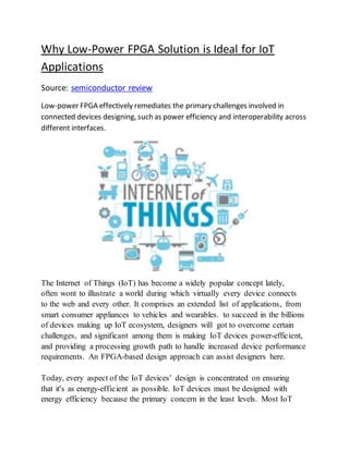 Why Low-Power FPGA Solution is Ideal for IoT
Applications
Source: semiconductor review
Low-power FPGA effectively remediates the primary challenges involved in
connected devices designing, such as power efficiency and interoperability across
different interfaces.
The Internet of Things (IoT) has become a widely popular concept lately,
often wont to illustrate a world during which virtually every device connects
to the web and every other. It comprises an extended list of applications, from
smart consumer appliances to vehicles and wearables. to succeed in the billions
of devices making up IoT ecosystem, designers will got to overcome certain
challenges, and significant among them is making IoT devices power-efficient,
and providing a processing growth path to handle increased device performance
requirements. An FPGA-based design approach can assist designers here.
Today, every aspect of the IoT devices’ design is concentrated on ensuring
that it's as energy-efficient as possible. IoT devices must be designed with
energy efficiency because the primary concern in the least levels. Most IoT
 