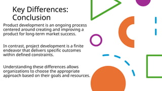 Key Differences:
Conclusion
Product development is an ongoing process
centered around creating and improving a
product for long-term market success.
In contrast, project development is a finite
endeavor that delivers specific outcomes
within defined constraints.
Understanding these differences allows
organizations to choose the appropriate
approach based on their goals and resources.
 