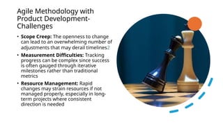 Agile Methodology with
Product Development-
Challenges
• Scope Creep: The openness to change
can lead to an overwhelming number of
adjustments that may derail timelines2
• Measurement Difficulties: Tracking
progress can be complex since success
is often gauged through iterative
milestones rather than traditional
metrics
• Resource Management: Rapid
changes may strain resources if not
managed properly, especially in long-
term projects where consistent
direction is needed
 