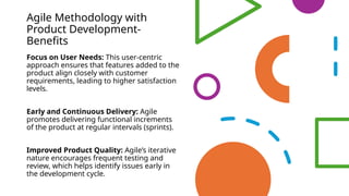 Agile Methodology with
Product Development-
Benefits
Focus on User Needs: This user-centric
approach ensures that features added to the
product align closely with customer
requirements, leading to higher satisfaction
levels.
Early and Continuous Delivery: Agile
promotes delivering functional increments
of the product at regular intervals (sprints).
Improved Product Quality: Agile’s iterative
nature encourages frequent testing and
review, which helps identify issues early in
the development cycle.
 