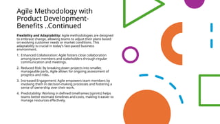 Agile Methodology with
Product Development-
Benefits ..Continued
Flexibility and Adaptability: Agile methodologies are designed
to embrace change, allowing teams to adjust their plans based
on evolving customer needs or market conditions. This
adaptability is crucial in today’s fast-paced business
environment.
1. Enhanced Collaboration: Agile fosters close collaboration
among team members and stakeholders through regular
communication and meetings.
2. Reduced Risk: By breaking down projects into smaller,
manageable parts, Agile allows for ongoing assessment of
progress and risks.
3. Increased Engagement: Agile empowers team members by
involving them in decision-making processes and fostering a
sense of ownership over their work.
4. Predictability: Working in defined timeframes (sprints) helps
teams better estimate timelines and costs, making it easier to
manage resources effectively.
 