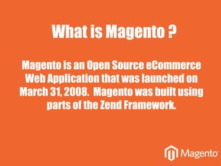 Magento is an Open Source eCommerce
Web Application that was launched on
March 31, 2008. Magento was built using
parts of the Zend Framework.
What is Magento ?
 