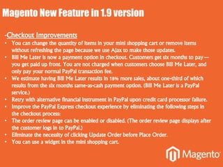 Magento New Feature in 1.9 version
-Checkout Improvements
• You can change the quantity of items in your mini shopping cart or remove items
without refreshing the page because we use Ajax to make those updates.
• Bill Me Later is now a payment option in checkout. Customers get six months to pay—
you get paid up front. You are not charged when customers choose Bill Me Later, and
only pay your normal PayPal transaction fee.
• We estimate having Bill Me Later results in 18% more sales, about one-third of which
results from the six months same-as-cash payment option. (Bill Me Later is a PayPal
service.)
• Retry with alternative financial instrument in PayPal upon credit card processor failure.
• Improve the PayPal Express checkout experience by eliminating the following steps in
the checkout process:
• The order review page can be enabled or disabled. (The order review page displays after
the customer logs in to PayPal.)
• Eliminate the necessity of clicking Update Order before Place Order.
• You can use a widget in the mini shopping cart.
 