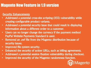 Magento New Feature in 1.9 version
-Security Enhancements
• Addressed a potential cross-site scripting (XSS) vulnerability while
creating configurable product variants.
• Addressed a potential security issue that could result in displaying
information about a different order to a customer.
• Users can no longer change the currency if the payment method
PayPal Website Payments Standard is used.
• Removed an .swf file from the Magento distribution because of
security issues.
• Improved file system security.
• Enhanced the security of action URLs, such as billing agreements.
• Addressed a potential session fixation vulnerability during checkout.
• Improved the security of the Magento randomness function.
 