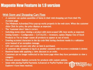Magento New Feature in 1.9 version
-Web Store and Shopping Cart Fixes
• A customer can update quantities of items in their mini shopping cart from their My
Account page.
• The Minimum Advertised Price pop-up works properly in the web store. When the customer
clicks Click for price, the price displays as expected.
• The "customer since" date is correct.
• Switching stores when viewing a product with store-scoped URL keys works as expected.
• Setting System > Configuration > CATALOG > Inventory, option Display Out of Stock
Products to Yes no longer causes all products to appear as out of stock.
• Entering accented characters in the zip code field during checkout results in a validation
error instead of an exception message.
• Gift card codes are sent only after an item is purchased.
• A customer who attempts to log in as another customer with incorrect credentials is denied.
• Resolved issues with applying a 100% discount to an order.
• Customers are no longer redirected to the home page when they have permission to view a
category.
• Discount amount displays correctly for products with custom options.
• Issues with placing PayPal Payments Advanced or PayPal Payflow Link orders using Internet
Explorer 9 have been resolved.
 