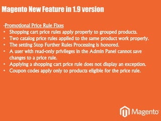 Magento New Feature in 1.9 version
-Promotional Price Rule Fixes
• Shopping cart price rules apply properly to grouped products.
• Two catalog price rules applied to the same product work properly.
• The setting Stop Further Rules Processing is honored.
• A user with read-only privileges in the Admin Panel cannot save
changes to a price rule.
• Applying a shopping cart price rule does not display an exception.
• Coupon codes apply only to products eligible for the price rule.
 