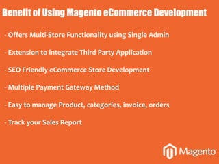Benefit of Using Magento eCommerce Development
- Offers Multi-Store Functionality using Single Admin
- Extension to integrate Third Party Application
- SEO Friendly eCommerce Store Development
- Multiple Payment Gateway Method
- Easy to manage Product, categories, invoice, orders
- Track your Sales Report
 