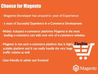 Choose for Magento
- Magento Developer has around 6+ year of Experience
- 5 years of Successful Experience in e-Commerce Development
-Widely Adopted e-commerce platforms Magento is the most
leading e-commerce cart with over 43% of e-commerce websites.
-Magento is one such e-commerce platform that is highly Flexible and
scalable platform and it can easily handle the very huge
traffic volume as well.
-User-friendly in admin and frontend
 