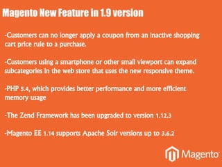 Magento New Feature in 1.9 version
-Customers can no longer apply a coupon from an inactive shopping
cart price rule to a purchase.
-Customers using a smartphone or other small viewport can expand
subcategories in the web store that uses the new responsive theme.
-PHP 5.4, which provides better performance and more efficient
memory usage
-The Zend Framework has been upgraded to version 1.12.3
-Magento EE 1.14 supports Apache Solr versions up to 3.6.2
 