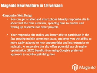 Magento New Feature in 1.9 version
-Responsive Web Design
• You can get a tablet and smart phone friendly responsive site in
about half the time as before, speeding time to market and
freeing up resources for other projects.
• Your responsive site makes you better able to participate in the
fast growing mobile commerce space, and gives you the ability to
more easily adapted to new opportunities and less expensive to
maintain. A responsive site also offers potential search engine
optimization (SEO) benefits from using Google's preferred
approach to mobile-optimizing sites.
 