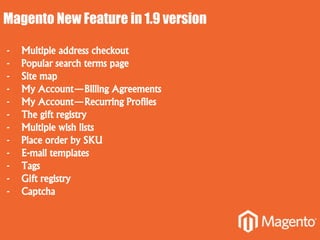 Magento New Feature in 1.9 version
- Multiple address checkout
- Popular search terms page
- Site map
- My Account—Billing Agreements
- My Account—Recurring Profiles
- The gift registry
- Multiple wish lists
- Place order by SKU
- E-mail templates
- Tags
- Gift registry
- Captcha
 