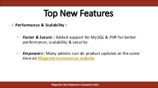 Top New Features
 Performance & Scalability :
• Faster & Secure : Added support for MySQL & PHP for better
performance, scalability & security
• Empowers : Many admins can do product updates at the same
time on Magento ecommerce website
Magento Development Company India
 