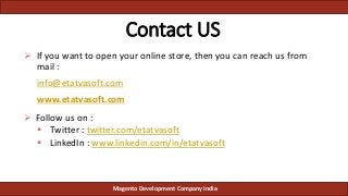 Contact US
 If you want to open your online store, then you can reach us from
mail :
info@etatvasoft.com
www.etatvasoft.com
 Follow us on :
 Twitter : twitter.com/etatvasoft
 LinkedIn : www.linkedin.com/in/etatvasoft
Magento Development Company India
 