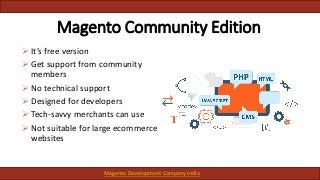 Magento Community Edition
 It’s free version
 Get support from community
members
 No technical support
 Designed for developers
 Tech-savvy merchants can use
 Not suitable for large ecommerce
websites
Magento Development Company India
 