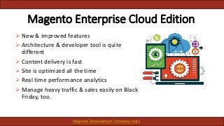 Magento Enterprise Cloud Edition
 New & Improved features
 Architecture & developer tool is quite
different
 Content delivery is fast
 Site is optimized all the time
 Real time performance analytics
 Manage heavy traffic & sales easily on Black
Friday, too.
Magento Development Company India
 