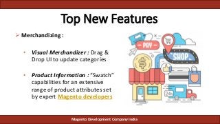  Merchandizing :
• Visual Merchandizer : Drag &
Drop UI to update categories
• Product Information : “Swatch”
capabilities for an extensive
range of product attributes set
by expert Magento developers
Top New Features
Magento Development Company India
 