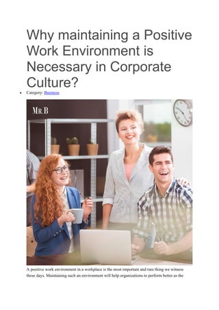 Why maintaining a Positive
Work Environment is
Necessary in Corporate
Culture?
 Category: Business
A positive work environment in a workplace is the most important and rare thing we witness
these days. Maintaining such an environment will help organizations to perform better as the
 