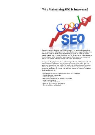 Why Maintaining SEO Is Important!
Everyone knows by this point that SEO is important. Any business that depends on
new lead generations will not get too far without having search engines bringing these
leads to them. Clever people would already know to add all the meta tags possible,
engage in social media, get many backlinks, etc. We all strive to get to the top page on
Google, Yahoo, and all of the other search engines. Once we get there, we can just
leave it right? wrong. SEO, just like anything in life, dies with time.
Once you finally get your website up and running on the web, all the fancy code and
dynamic database that is built into your pages becomes pure static html. This way,
search engine are able to send "spiders" to crawl your website's skeleton from top to
bottom. By doing so, they collect the necessary data for the algorisms they have
developed, from which they assign a rating to your website. Here is a list of some of
the things they look for:
- Is your website's code written using the latest HTML5 language
- Does it follow the schema rules
- Is the code optimized
- Has anything changed in the past few days/months
- Is there any dead links
- Is there any authoritative link
- Are there dead pages that did not load
- How slow did the website load
 