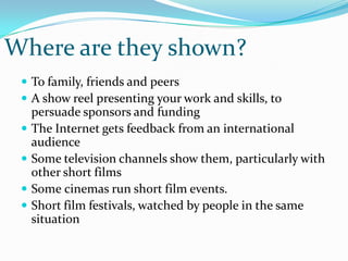 Where are they shown?To family, friends and peersA show reel presenting your work and skills, to persuade sponsors and fundingThe Internet gets feedback from an international audienceSome television channels show them, particularly with other short filmsSomecinemas run short film events.Short film festivals, watched by people in the same situation