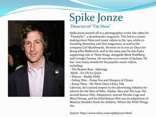 Spike JonzeDirector of “I’m Here”Spike Jonzestarted off as a photographer in the late 1980s for "Freestylin'", a skateboarder magazine. This led to a career making short films and music videos in the '90s, while co-founding Homeboy and Dirt magazines, as well as the company Girl Skateboards. He went on to win an Oscar for Being John Malkovich, and in the same year he also had a supporting role in Three Kings, alongside Mark Wahlberg and George Clooney. He was also a co-creator of Jackass. He has  won many awards for his popular music videos, including:- The Beastie Boys –SabotageBjörk - It's Oh So Quiet