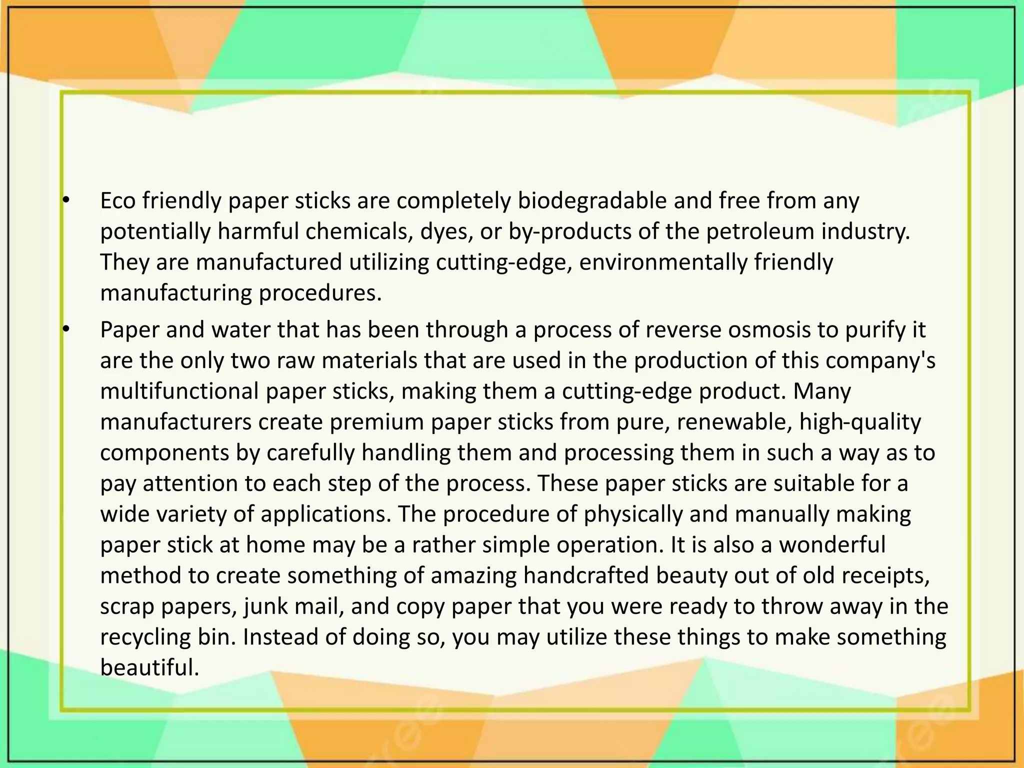 • Eco friendly paper sticks are completely biodegradable and free from any
potentially harmful chemicals, dyes, or by-products of the petroleum industry.
They are manufactured utilizing cutting-edge, environmentally friendly
manufacturing procedures.
• Paper and water that has been through a process of reverse osmosis to purify it
are the only two raw materials that are used in the production of this company's
multifunctional paper sticks, making them a cutting-edge product. Many
manufacturers create premium paper sticks from pure, renewable, high-quality
components by carefully handling them and processing them in such a way as to
pay attention to each step of the process. These paper sticks are suitable for a
wide variety of applications. The procedure of physically and manually making
paper stick at home may be a rather simple operation. It is also a wonderful
method to create something of amazing handcrafted beauty out of old receipts,
scrap papers, junk mail, and copy paper that you were ready to throw away in the
recycling bin. Instead of doing so, you may utilize these things to make something
beautiful.
 