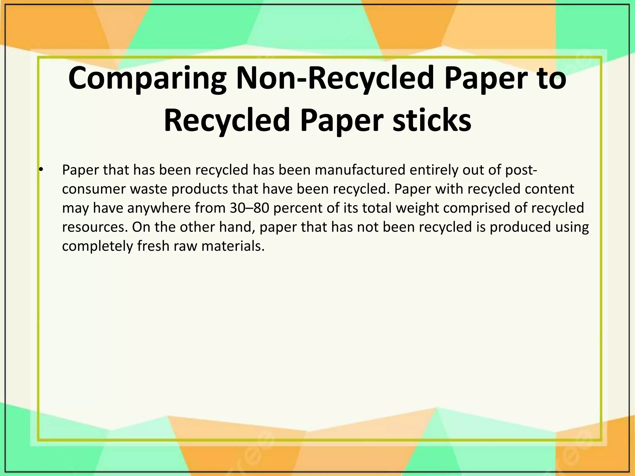 Comparing Non-Recycled Paper to
Recycled Paper sticks
• Paper that has been recycled has been manufactured entirely out of post-
consumer waste products that have been recycled. Paper with recycled content
may have anywhere from 30–80 percent of its total weight comprised of recycled
resources. On the other hand, paper that has not been recycled is produced using
completely fresh raw materials.
 