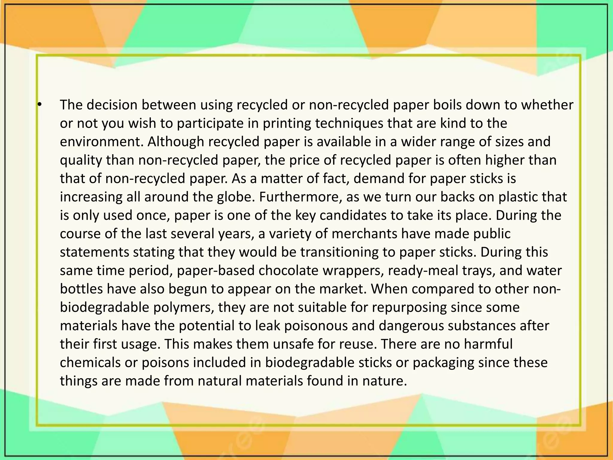 • The decision between using recycled or non-recycled paper boils down to whether
or not you wish to participate in printing techniques that are kind to the
environment. Although recycled paper is available in a wider range of sizes and
quality than non-recycled paper, the price of recycled paper is often higher than
that of non-recycled paper. As a matter of fact, demand for paper sticks is
increasing all around the globe. Furthermore, as we turn our backs on plastic that
is only used once, paper is one of the key candidates to take its place. During the
course of the last several years, a variety of merchants have made public
statements stating that they would be transitioning to paper sticks. During this
same time period, paper-based chocolate wrappers, ready-meal trays, and water
bottles have also begun to appear on the market. When compared to other non-
biodegradable polymers, they are not suitable for repurposing since some
materials have the potential to leak poisonous and dangerous substances after
their first usage. This makes them unsafe for reuse. There are no harmful
chemicals or poisons included in biodegradable sticks or packaging since these
things are made from natural materials found in nature.
 