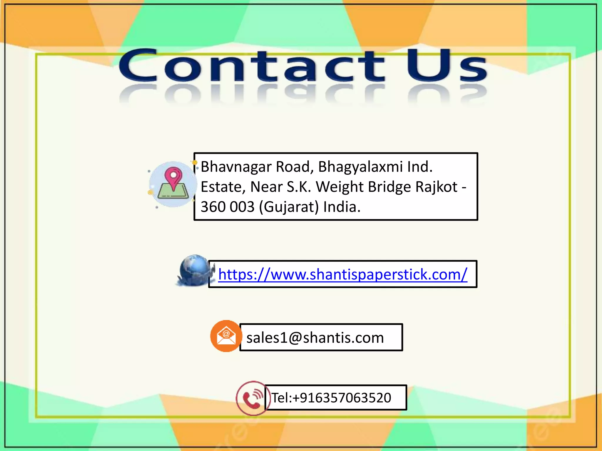 https://www.shantispaperstick.com/
Tel:+916357063520
sales1@shantis.com
Bhavnagar Road, Bhagyalaxmi Ind.
Estate, Near S.K. Weight Bridge Rajkot -
360 003 (Gujarat) India.
 