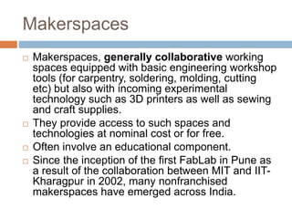 Makerspaces
 Makerspaces, generally collaborative working
spaces equipped with basic engineering workshop
tools (for carpentry, soldering, molding, cutting
etc) but also with incoming experimental
technology such as 3D printers as well as sewing
and craft supplies.
 They provide access to such spaces and
technologies at nominal cost or for free.
 Often involve an educational component.
 Since the inception of the first FabLab in Pune as
a result of the collaboration between MIT and IIT-
Kharagpur in 2002, many nonfranchised
makerspaces have emerged across India.
 