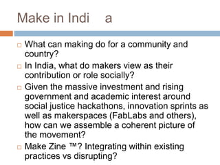 Make in Indi a
 What can making do for a community and
country?
 In India, what do makers view as their
contribution or role socially?
 Given the massive investment and rising
government and academic interest around
social justice hackathons, innovation sprints as
well as makerspaces (FabLabs and others),
how can we assemble a coherent picture of
the movement?
 Make Zine ™? Integrating within existing
practices vs disrupting?
 