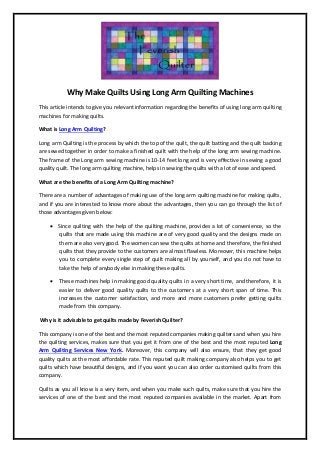 Why Make Quilts Using Long Arm Quilting Machines
This article intends to give you relevant information regarding the benefits of using long arm quilting
machines for making quilts.
What is Long Arm Quilting?
Long arm Quilting is the process by which the top of the quilt, the quilt batting and the quilt backing
are sewed together in order to make a finished quilt with the help of the long arm sewing machine.
The frame of the Long arm sewing machine is 10-14 feet long and is very effective in sewing a good
quality quilt. The long arm quilting machine, helps in sewing the quilts with a lot of ease and speed.
What are the benefits of a Long Arm Quilting machine?
There are a number of advantages of making use of the long arm quilting machine for making quilts,
and if you are interested to know more about the advantages, then you can go through the list of
those advantages given below:
 Since quilting with the help of the quilting machine, provides a lot of convenience, so the
quilts that are made using this machine are of very good quality and the designs made on
them are also very good. The women can sew the quilts at home and therefore, the finished
quilts that they provide to the customers are almost flawless. Moreover, this machine helps
you to complete every single step of quilt making all by yourself, and you do not have to
take the help of anybody else in making these quilts.
 These machines help in making good quality quilts in a very short time, and therefore, it is
easier to deliver good quality quilts to the customers at a very short span of time. This
increases the customer satisfaction, and more and more customers prefer getting quilts
made from this company.
Why is it advisable to get quilts made by Feverish Quilter?
This company is one of the best and the most reputed companies making quilters and when you hire
the quilting services, makes sure that you get it from one of the best and the most reputed Long
Arm Quilting Services New York. Moreover, this company will also ensure, that they get good
quality quilts at the most affordable rate. This reputed quilt making company also helps you to get
quilts which have beautiful designs, and if you want you can also order customised quilts from this
company.
Quilts as you all know is a very item, and when you make such quilts, make sure that you hire the
services of one of the best and the most reputed companies available in the market. Apart from
 