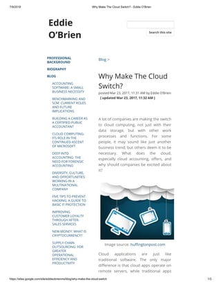 7/9/2018 Why Make The Cloud Switch? - Eddie O’Brien
https://sites.google.com/site/eddieobrienms/blog/why-make-the-cloud-switch 1/3
Eddie
O’Brien
PROFESSIONAL
BACKGROUND
BIOGRAPHY
BLOG
ACCOUNTING
SOFTWARE: A SMALL
BUSINESS NECESSITY
BENCHMARKING AND
SCM: CURRENT ROLES
AND FUTURE
IMPLICATIONS
BUILDING A CAREER AS
A CERTIFIED PUBLIC
ACCOUNTANT
CLOUD COMPUTING:
ITS ROLE IN THE
CONTINUED ASCENT
OF MICROSOFT
DEEP INTO
ACCOUNTING: THE
NEED FOR FORENSIC
ACCOUNTING
DIVERSITY, CULTURE,
AND OPPORTUNITIES:
WORKING IN A
MULTINATIONAL
COMPANY
FIVE TIPS TO PREVENT
HACKING: A GUIDE TO
BASIC IT PROTECTION
IMPROVING
CUSTOMER LOYALTY
THROUGH AFTER-
SALES SERVICES
NEW MONEY: WHAT IS
CRYPTOCURRENCY?
SUPPLY CHAIN
OUTSOURCING: FOR
GREATER
OPERATIONAL
EFFICIENCY AND
PRODUCTIVITY
Blog >
Why Make The Cloud
Switch?
posted Mar 23, 2017, 11:31 AM by Eddie O’Brien
  [ updated Mar 23, 2017, 11:32 AM ]
A lot of companies are making the switch
to cloud computing, not just with their
data storage, but with other work
processes and functions. For some
people, it may sound like just another
business trend, but others deem it to be
necessary. What does the cloud,
especially cloud accounting, o ers, and
why should companies be excited about
it?
Image source: hu ngtonpost.com
Cloud applications are just like
traditional software. The only major
di erence is that cloud apps operate on
remote servers, while traditional apps
Search this site
 