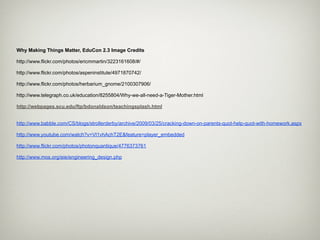 Why Making Things Matter, EduCon 2.3 Image Credits

http://www.flickr.com/photos/ericmmartin/3223161608/#/

http://www.flickr.com/photos/aspeninstitute/4971870742/

http://www.flickr.com/photos/herbarium_gnome/2100307906/

http://www.telegraph.co.uk/education/8255804/Why-we-all-need-a-Tiger-Mother.html

http://webpages.scu.edu/ftp/bdonaldson/teachingsplash.html


http://www.babble.com/CS/blogs/strollerderby/archive/2009/03/25/cracking-down-on-parents-quot-help-quot-with-homework.aspx

http://www.youtube.com/watch?v=Vl1vhAchT2E&feature=player_embedded

http://www.flickr.com/photos/photonquantique/4776373761

http://www.mos.org/eie/engineering_design.php
 