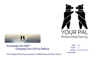 Status:
Confidentiality:
Author(s):
Version:
Final
1.0
Alessandro Palermo
Everybody Can DIET -
Changing Your LIFE Is Difficult
WHY making HEALTHyour priority is a GREATidea and HOW TO do it.
 