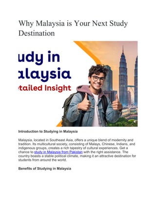 Why Malaysia is Your Next Study
Destination
Introduction to Studying in Malaysia
Malaysia, located in Southeast Asia, offers a unique blend of modernity and
tradition. Its multicultural society, consisting of Malays, Chinese, Indians, and
indigenous groups, creates a rich tapestry of cultural experiences. Get a
chance to study in Malaysia from Pakistan with the right assistance. The
country boasts a stable political climate, making it an attractive destination for
students from around the world.
Benefits of Studying in Malaysia
 