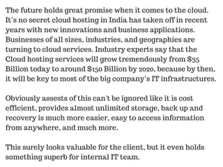 The future holds great promise when it comes to the cloud.
It’s no secret cloud hosting in India has taken off in recent
years with new innovations and business applications.
Businesses of all sizes, industries, and geographies are
turning to cloud services. Industry experts say that the
Cloud hosting services will grow tremendously from $35
Billion today to around $150 Billion by 2020, because by then,
it will be key to most of the big company’s IT infrastructures.
Obviously assests of this can't be ignored like it is cost
efficient, provides almost unlimited storage, back up and
recovery is much more easier, easy to access information
from anywhere, and much more.
This surely looks valuable for the client, but it even holds
something superb for internal IT team.
 