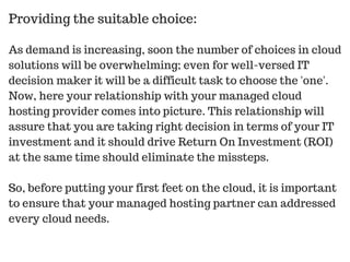 As demand is increasing, soon the number of choices in cloud
solutions will be overwhelming; even for well-versed IT
decision maker it will be a difficult task to choose the 'one'.
Now, here your relationship with your managed cloud
hosting provider comes into picture. This relationship will
assure that you are taking right decision in terms of your IT
investment and it should drive Return On Investment (ROI)
at the same time should eliminate the missteps.
So, before putting your first feet on the cloud, it is important
to ensure that your managed hosting partner can addressed
every cloud needs.
Providing the suitable choice:
 
