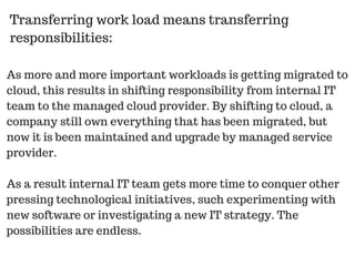 As more and more important workloads is getting migrated to
cloud, this results in shifting responsibility from internal IT
team to the managed cloud provider. By shifting to cloud, a
company still own everything that has been migrated, but
now it is been maintained and upgrade by managed service
provider.
As a result internal IT team gets more time to conquer other
pressing technological initiatives, such experimenting with
new software or investigating a new IT strategy. The
possibilities are endless.
Transferring work load means transferring
responsibilities:
 