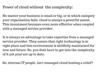 No matter your business is small or big, or in which category
your organisation falls, cloud is always a powerful assest.
This investment becomes even more effective when coupled
with a managed service provider.
It is always an advantage to take expertise from a managed
service provider. They assure that right technology is in
right place and this environment is skillfully maintained for
now and future. So, you dont have to get into the complexity
of it yet your are up to date.
So, internal IT people, isn't managed cloud hosting a relief?
Power of cloud without the complexity:
 
