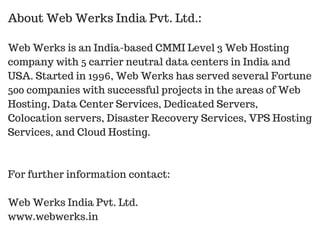 Web Werks is an India-based CMMI Level 3 Web Hosting
company with 5 carrier neutral data centers in India and
USA. Started in 1996, Web Werks has served several Fortune
500 companies with successful projects in the areas of Web
Hosting, Data Center Services, Dedicated Servers,
Colocation servers, Disaster Recovery Services, VPS Hosting
Services, and Cloud Hosting.
For further information contact:
Web Werks India Pvt. Ltd.
www.webwerks.in
About Web Werks India Pvt. Ltd.:
 
