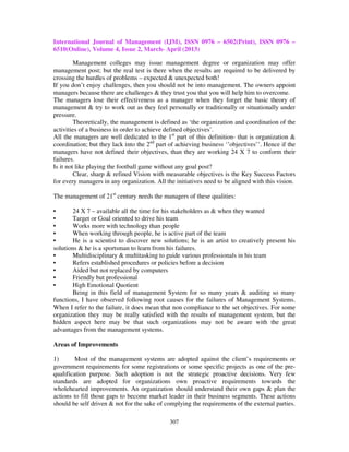 International Journal of Management (IJM), ISSN 0976 – 6502(Print), ISSN 0976 –
6510(Online), Volume 4, Issue 2, March- April (2013)
307
Management colleges may issue management degree or organization may offer
management post; but the real test is there when the results are required to be delivered by
crossing the hurdles of problems – expected & unexpected both!
If you don’t enjoy challenges, then you should not be into management. The owners appoint
managers because there are challenges & they trust you that you will help him to overcome.
The managers lose their effectiveness as a manager when they forget the basic theory of
management & try to work out as they feel personally or traditionally or situationally under
pressure.
Theoretically, the management is defined as ‘the organization and coordination of the
activities of a business in order to achieve defined objectives’.
All the managers are well dedicated to the 1st
part of this definition- that is organization &
coordination; but they lack into the 2nd
part of achieving business ‘’objectives’’. Hence if the
managers have not defined their objectives, than they are working 24 X 7 to conform their
failures.
Is it not like playing the football game without any goal post?
Clear, sharp & refined Vision with measurable objectives is the Key Success Factors
for every managers in any organization. All the initiatives need to be aligned with this vision.
The management of 21st
century needs the managers of these qualities:
• 24 X 7 – available all the time for his stakeholders as & when they wanted
• Target or Goal oriented to drive his team
• Works more with technology than people
• When working through people, he is active part of the team
• He is a scientist to discover new solutions; he is an artist to creatively present his
solutions & he is a sportsman to learn from his failures.
• Multidisciplinary & multitasking to guide various professionals in his team
• Refers established procedures or policies before a decision
• Aided but not replaced by computers
• Friendly but professional
• High Emotional Quotient
Being in this field of management System for so many years & auditing so many
functions, I have observed following root causes for the failures of Management Systems.
When I refer to the failure, it does mean that non compliance to the set objectives. For some
organization they may be really satisfied with the results of management system, but the
hidden aspect here may be that such organizations may not be aware with the great
advantages from the management systems.
Areas of Improvements
1) Most of the management systems are adopted against the client’s requirements or
government requirements for some registrations or some specific projects as one of the pre-
qualification purpose. Such adoption is not the strategic proactive decisions. Very few
standards are adopted for organizations own proactive requirements towards the
wholehearted improvements. An organization should understand their own gaps & plan the
actions to fill those gaps to become market leader in their business segments. These actions
should be self driven & not for the sake of complying the requirements of the external parties.
 