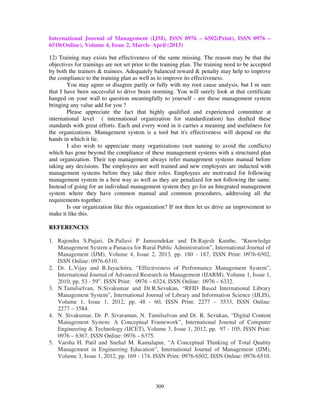 International Journal of Management (IJM), ISSN 0976 – 6502(Print), ISSN 0976 –
6510(Online), Volume 4, Issue 2, March- April (2013)
309
12) Training may exists but effectiveness of the same missing. The reason may be that the
objectives for trainings are not set prior to the training plan. The training need to be accepted
by both the trainers & trainees. Adequately balanced reward & penalty may help to improve
the compliance to the training plan as well as to improve its effectiveness.
You may agree or disagree partly or fully with my root cause analysis, but I m sure
that I have been successful to drive brain storming. You will surely look at that certificate
hanged on your wall to question meaningfully to yourself - are these management system
bringing any value add for you ?
Please appreciate the fact that highly qualified and experienced committee at
international level ( international organization for standardization) has drafted these
standards with great efforts. Each and every word in it carries a meaning and usefulness for
the organizations. Management system is a tool but it's effectiveness will depend on the
hands in which it lie.
I also wish to appreciate many organizations (not naming to avoid the conflicts)
which has gone beyond the compliance of these management systems with a structured plan
and organization. Their top management always refer management systems manual before
taking any decisions. The employees are well trained and new employees are inducted with
management systems before they take their roles. Employees are motivated for following
management system in a best way as well as they are penalized for not following the same.
Instead of going for an individual management system they go for an Integrated management
system where they have common manual and common procedures, addressing all the
requirements together.
Is our organization like this organization? If not then let us drive an improvement to
make it like this.
REFERENCES
1. Rajendra S.Pujari, Dr.Pallavi P Jamsendekar and Dr.Rajesh Kanthe, “Knowledge
Management System a Panacea for Rural Public Administration”, International Journal of
Management (IJM), Volume 4, Issue 2, 2013, pp. 180 - 187, ISSN Print: 0976-6502,
ISSN Online: 0976-6510.
2. Dr. L.Vijay and B.Jayachitra, “Effectiveness of Performance Management System”,
International Journal of Advanced Research in Management (IJARM), Volume 1, Issue 1,
2010, pp. 53 - 59”. ISSN Print: 0976 – 6324, ISSN Online: 0976 – 6332.
3. N.Tamilselvan, N.Sivakumar and Dr.R.Sevukan, “RFID Based International Library
Management System”, International Journal of Library and Information Science (IJLIS),
Volume 1, Issue 1, 2012, pp. 48 - 60, ISSN Print: 2277 – 3533, ISSN Online:
2277 – 3584.
4. N. Sivakumar, Dr. P. Sivaraman, N. Tamilselvan and Dr. R. Sevukan, “Digital Content
Management System: A Conceptual Framework”, International Journal of Computer
Engineering & Technology (IJCET), Volume 3, Issue 1, 2012, pp. 97 - 105, ISSN Print:
0976 – 6367, ISSN Online: 0976 – 6375.
5. Varsha H. Patil and Snehal M. Kamalapur, “A Conceptual Thinking of Total Quality
Management in Engineering Education”, International Journal of Management (IJM),
Volume 3, Issue 1, 2012, pp. 169 - 174, ISSN Print: 0976-6502, ISSN Online: 0976-6510.
 